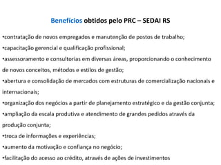 Benefícios obtidos pelo PRC – SEDAI RS

•contratação de novos empregados e manutenção de postos de trabalho;
•capacitação gerencial e qualificação profissional;
•assessoramento e consultorias em diversas áreas, proporcionando o conhecimento
de novos conceitos, métodos e estilos de gestão;
•abertura e consolidação de mercados com estruturas de comercialização nacionais e
internacionais;
•organização dos negócios a partir de planejamento estratégico e da gestão conjunta;
•ampliação da escala produtiva e atendimento de grandes pedidos através da
produção conjunta;
•troca de informações e experiências;
•aumento da motivação e confiança no negócio;
•facilitação do acesso ao crédito, através de ações de investimentos
 