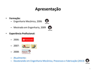 Apresentação
•   Formação:
     – Engenharia Mecânica, 2006

     – Mestrado em Engenharia, 2009

•   Experiência Profissional:

     – 2006:

     – 2007:

     – 2008:

     – Atualmente:
     – Doutorando em Engenharia Mecânica, Processos e Fabricação (2013)

                                                                          4
 