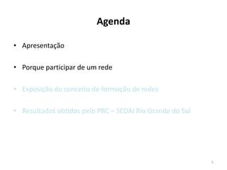 Agenda

• Apresentação

• Porque participar de um rede

• Exposição do conceito de formação de redes

• Resultados obtidos pelo PRC – SEDAI Rio Grande do Sul




                                                          5
 
