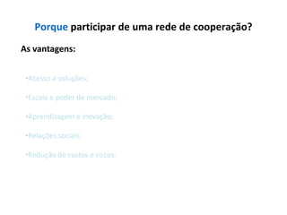 Porque participar de uma rede de cooperação?
As vantagens:


 •Acesso a soluções;

 •Escala e poder de mercado;

 •Aprendizagem e inovação;

 •Relações sociais;

 •Redução de custos e riscos.
 