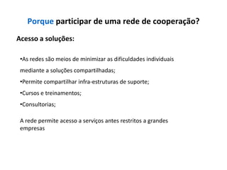 Porque participar de uma rede de cooperação?
Acesso a soluções:

 •As redes são meios de minimizar as dificuldades individuais
 mediante a soluções compartilhadas;
 •Permite compartilhar infra-estruturas de suporte;
 •Cursos e treinamentos;
 •Consultorias;

 A rede permite acesso a serviços antes restritos a grandes
 empresas
 