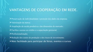 VANTAGENS DE COOPERAÇÃO EM REDE.
Preservação da individualidade e proteção dos dados da empresa;
Valorização da marca;
Ampliação da escala produtiva e das dimensões de mercado;
Facilita o acesso ao crédito e a capacitação gerencial;
Profissionalização;
Redução dos custos de produção e dos riscos de investimento.
Mais facilidade para participar de feiras, eventos e cursos
 