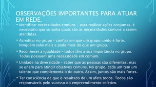 OBSERVAÇÕES IMPORTANTES PARA ATUAR
EM REDE.
• Identificar necessidades comuns – para realizar ações conjuntas, é
necessário que se saiba quais são as necessidades comuns a serem
atendidas.
• Acreditar no grupo – confiar em que um grupo unido é forte.
Ninguém sabe mais e pode mais do que um grupo.
• Reconhecer a igualdade – todos têm a sua importância no grupo.
Todos possuem uma necessidade em comum.
• Unidade na diversidade – saber que as pessoas são diferentes, mas
se unem para atingir objetivos comuns. No grupo, cada um tem um
talento que complementa o do outro. Assim, juntos são mais fortes.
• Ter consciência de que o resultado de um afeta todos. Todos são
responsáveis pelo sucesso do empreendimento coletivo.
 