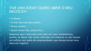 TIVE UMA IDEIA!! QUERO ABRIR O MEU
NEGÓCIO!!
• Cuidado...
• O mar não está para peixe...
• Pense melhor...
• Quem muito fala, pouco faz...
Sabemos que o mercado está cada vez mais competitivos,
porém, as ideias não serão colocadas em práticas se não houver
um esforço por parte do empreendedor que deseja tornar essa
ideia em negócio.
 