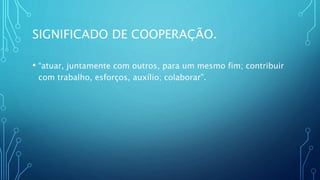 SIGNIFICADO DE COOPERAÇÃO.
• “atuar, juntamente com outros, para um mesmo fim; contribuir
com trabalho, esforços, auxílio; colaborar”.
 