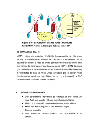 Figura 2.10. Estructura de una red punto a multipunto
Fuente. MIRO. Verónica M. Tecnologías de Banda Ancha. 2001
2) WIMAX (IEEE 802.16)
WiMAX (viene del acrónimo Worldwide Interoperability for Microwave
Access, "Interoperabilidad Mundial para Acceso por Microondas") es un
estándar de acceso a radio de última generación orientada a ultima milla
que permite la transmisión inalámbrica de datos (802.16 MAN) la misma
que proporciona accesos concurrentes en áreas de hasta 48 km de radio y
a velocidades de hasta 70 Mbps. Utiliza tecnología que no requiere visión
directa con las estaciones base. WiMax es un concepto parecido a Wi-Fi
pero con mayor cobertura y ancho de banda.
i Características de WiMAX
Una característica importante del estándar es que define una
capa MAC que soporta múltiples especificaciones físicas.
Mayor productividad a rangos más distantes (hasta 50 km)
Mejor tasa de bits/segundo/HZ en distancias largas
Sistema escalable
Fácil adición de canales: maximiza las capacidades de las
células.
 
