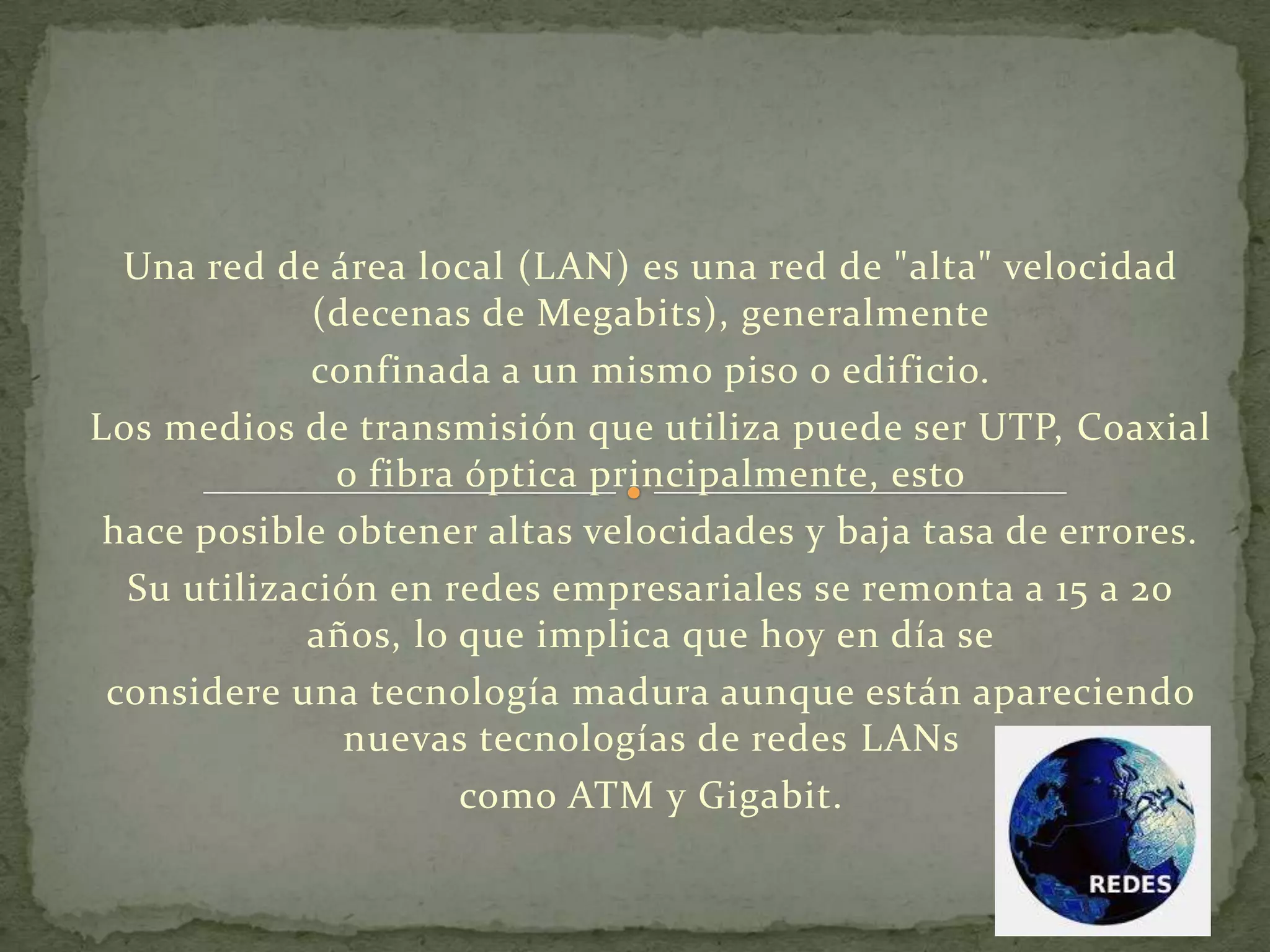 Una red de área local (LAN) es una red de "alta" velocidad
(decenas de Megabits), generalmente
confinada a un mismo piso o edificio.
Los medios de transmisión que utiliza puede ser UTP, Coaxial
o fibra óptica principalmente, esto
hace posible obtener altas velocidades y baja tasa de errores.
Su utilización en redes empresariales se remonta a 15 a 20
años, lo que implica que hoy en día se
considere una tecnología madura aunque están apareciendo
nuevas tecnologías de redes LANs
como ATM y Gigabit.