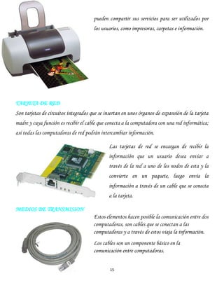 15
pueden compartir sus servicios para ser utilizados por
los usuarios, como impresoras, carpetas e información.
TARJETA DE RED
Son tarjetas de circuitos integrados que se insertan en unos órganos de expansión de la tarjeta
madre y cuya función es recibir el cable que conecta a la computadora con una red informática;
asi todas las computadoras de red podrán intercambiar información.
Las tarjetas de red se encargan de recibir la
información que un usuario desea enviar a
través de la red a uno de los nodos de esta y la
convierte en un paquete, luego envía la
información a través de un cable que se conecta
a la tarjeta.
MEDIOS DE TRANSMISION
Estos elementos hacen posible la comunicación entre dos
computadoras, son cables que se conectan a las
computadoras y a través de estos viaja la información.
Los cables son un componente básico en la
comunicación entre computadoras.
 