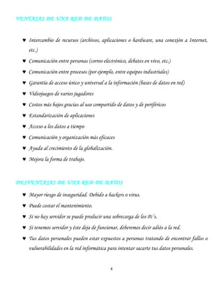 4
VENTAJAS DE UNA RED DE DATOS
Intercambio de recursos (archivos, aplicaciones o hardware, una conexión a Internet,
etc.)
Comunicación entre personas (correo electrónico, debates en vivo, etc.)
Comunicación entre procesos (por ejemplo, entre equipos industriales)
Garantía de acceso único y universal a la información (bases de datos en red)
Videojuegos de varios jugadores
Costos más bajos gracias al uso compartido de datos y de periféricos
Estandarización de aplicaciones
Acceso a los datos a tiempo
Comunicación y organización más eficaces
Ayuda al crecimiento de la globalización.
Mejora la forma de trabajo.
DESVENTAJAS DE UNA RED DE DATOS
Mayor riesgo de inseguridad. Debido a hackers o virus.
Puede costar el mantenimiento.
Si no hay servidor se puede producir una sobrecarga de los Pc’s.
Si tenemos servidor y éste deja de funcionar, deberemos decir adiós a la red.
Tus datos personales pueden estar expuestos a personas tratando de encontrar fallos o
vulnerabilidades en la red informática para intentar sacarte tus datos personales.
 