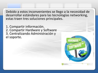 Debido a estos inconvenientes se llego a la necesidad de 
desarrollar estándares para las tecnologías networking, 
estas traen tres soluciones principales. 
1. Compartir información. 
2. Compartir Hardware y Software 
3. Centralizando Administración y 
el soporte. 
 