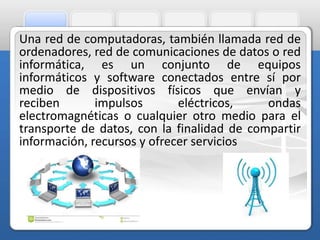 Una red de computadoras, también llamada red de 
ordenadores, red de comunicaciones de datos o red 
informática, es un conjunto de equipos 
informáticos y software conectados entre sí por 
medio de dispositivos físicos que envían y 
reciben impulsos eléctricos, ondas 
electromagnéticas o cualquier otro medio para el 
transporte de datos, con la finalidad de compartir 
información, recursos y ofrecer servicios 
 