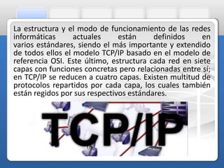 La estructura y el modo de funcionamiento de las redes 
informáticas actuales están definidos en 
varios estándares, siendo el más importante y extendido 
de todos ellos el modelo TCP/IP basado en el modelo de 
referencia OSI. Este último, estructura cada red en siete 
capas con funciones concretas pero relacionadas entre sí; 
en TCP/IP se reducen a cuatro capas. Existen multitud de 
protocolos repartidos por cada capa, los cuales también 
están regidos por sus respectivos estándares. 
 