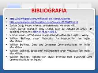 BIBLIOGRAFIA 
• http://es.wikipedia.org/wiki/Red_de_computadoras 
• http://redesdedatosinfo.galeon.com/enlaces2128619.html 
• Zacker Craig. Redes. Manual de Referencia. Mc Graw Hill. 
• Groth, David; Skandier, Toby (2005). Guía del estudio de redes, (4ª 
edición). Sybex, Inc. ISBN 0-7821-4406-3. 
• Simon Haykin. Introduction to Signals and Systems (en inglés). Wiley. 
• William Stallings. Local Networks, An Introduction (en inglés). 
MacMillan. 
• William Stallings. Data and Computer Communications (en inglés). 
MacMillan. 
• William Stallings. Local and Metropolitan Area Networks (en inglés). 
MacMillan. 
• William Stallings, Richard van Slyke; Prentice Hall. Bussiness Data 
Communications (en inglés). 
