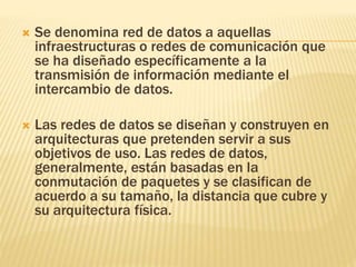  Se denomina red de datos a aquellas
infraestructuras o redes de comunicación que
se ha diseñado específicamente a la
transmisión de información mediante el
intercambio de datos.
 Las redes de datos se diseñan y construyen en
arquitecturas que pretenden servir a sus
objetivos de uso. Las redes de datos,
generalmente, están basadas en la
conmutación de paquetes y se clasifican de
acuerdo a su tamaño, la distancia que cubre y
su arquitectura física.
 