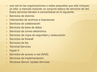  una red en las organizaciones o redes pequeñas que sólo incluyen
un sitio: a menudo incluirán un conjunto básico de servicios de red.
Estos servicios tienden a concentrarse en lo siguiente:
 Servicios de dominio
 Intercambio de archivos e impresoras
 Servicios de colaboración
 Servicios de base de datos
 Servicios de correo electrónico
 Servicios de copia de seguridad y restauración
 Servicios de firewall
 Servicios de fax
 Terminal Services
 Hyper-V
 Servicios de acceso a red (NAS)
 Servicios de implementación
 Windows Server Update Services
 