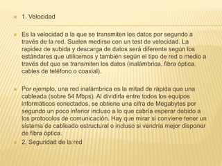  1. Velocidad
 Es la velocidad a la que se transmiten los datos por segundo a
través de la red. Suelen medirse con un test de velocidad. La
rapidez de subida y descarga de datos será diferente según los
estándares que utilicemos y también según el tipo de red o medio a
través del que se transmiten los datos (inalámbrica, fibra óptica,
cables de teléfono o coaxial).
 Por ejemplo, una red inalámbrica es la mitad de rápida que una
cableada (sobre 54 Mbps). Al dividirla entre todos los equipos
informáticos conectados, se obtiene una cifra de Megabytes por
segundo un poco inferior incluso a lo que cabría esperar debido a
los protocolos de comunicación. Hay que mirar si conviene tener un
sistema de cableado estructural o incluso si vendría mejor disponer
de fibra óptica.
 2. Seguridad de la red
 