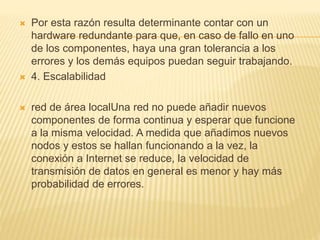  Por esta razón resulta determinante contar con un
hardware redundante para que, en caso de fallo en uno
de los componentes, haya una gran tolerancia a los
errores y los demás equipos puedan seguir trabajando.
 4. Escalabilidad
 red de área localUna red no puede añadir nuevos
componentes de forma continua y esperar que funcione
a la misma velocidad. A medida que añadimos nuevos
nodos y estos se hallan funcionando a la vez, la
conexión a Internet se reduce, la velocidad de
transmisión de datos en general es menor y hay más
probabilidad de errores.
 