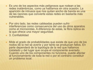  Es uno de los aspectos más peligrosos que rodean a las
redes inalámbricas, como ya hablamos en otra ocasión. La
aparición de intrusos que nos quitan ancho de banda es una
de las razones que convierte estas redes en bastante más
vulnerables.
 Por otro lado, las redes cableadas pueden sufrir
interferencias como consecuencia del uso de otros aparatos
como el microondas. A diferencia de estas, la fibra óptica es
la que ofrece una mayor seguridad.
 3. Confiabilidad
 Mide el grado de probabilidades que existe de que uno de los
nodos de la red se averíe y por tanto se produzcan fallos. En
parte dependerá de la topología de la red que hallamos
instalado y del lugar que ocupa el componente averiado.
Cuando uno de los componentes no funciona, puede afectar
al funcionamiento de toda la red o por el contrario constituir
un problema local.
 