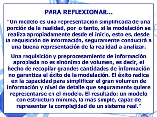 PARA REFLEXIONAR... &quot;Un modelo es una representación simplificada de una porción de la realidad, por lo tanto, si la modelación se realiza apropiadamente desde el inicio, esto es, desde la requisición de información, seguramente conducirá a una buena representación de la realidad a analizar. Una requisición y preprocesamiento de información apropiada no es sinónimo de volumen, es decir, el hecho de recopilar grandes cantidades de información no garantiza el éxito de la modelación. El éxito radica en la capacidad para simplificar el gran volumen de información y nivel de detalle que seguramente quiere representarse en el modelo. El resultado: un modelo con estructura mínima, la más simple, capaz de representar la complejidad de un sistema real.&quot; 