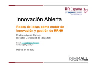 Innovación Abierta
Redes de ideas como motor de
innovación y gestión de RRHH
Enrique Ayuso Canals
Director Comercial de ideas4all

Email: eayuso@ideas4all.com
Twitter: @EAyuso2_0


Madrid 27-09-2012
 