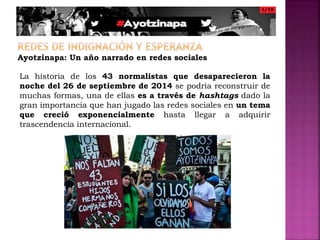 Ayotzinapa: Un año narrado en redes sociales
La historia de los 43 normalistas que desaparecieron la
noche del 26 de septiembre de 2014 se podría reconstruir de
muchas formas, una de ellas es a través de hashtags dado la
gran importancia que han jugado las redes sociales en un tema
que creció exponencialmente hasta llegar a adquirir
trascendencia internacional.
 