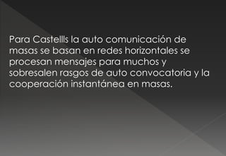 Para Castellls la auto comunicación de
masas se basan en redes horizontales se
procesan mensajes para muchos y
sobresalen rasgos de auto convocatoria y la
cooperación instantánea en masas.
 