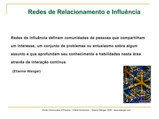 Redes de Relacionamento e Influência 
Redes de influência definem comunidades de pessoas que compartilham 
um interesse, um conjunto de problemas ou entusiasmo sobre algum 
assunto e que aprofundam seu conhecimento e habilidades nesta área 
através de interação contínua 
(Etienne Wenger) 
Fonte: Communities of Practice – A Brief Introduction - Etienne Wenger, 2005 – www.ewenger.com 
 