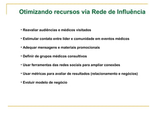 Otimizando recursos via Rede de Influência 
• Reavaliar audiências e médicos visitados 
• Estímular contato entre líder e comunidade em eventos médicos 
• Adequar mensagens e materiais promocionais 
• Definir de grupos médicos consultivos 
• Usar ferramentas das redes sociais para ampliar conexões 
• Usar métricas para avaliar de resultados (relacionamento e negócios) 
• Evoluir modelo de negócio 
 