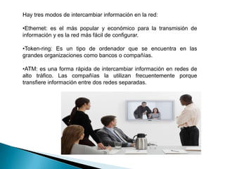 Cables: interconecta los ordenadores y el equipo en una red, existen cuatro tipos principales de cables: coaxial, par trenzado sin protección (UTP), par trenzado con protección (STP) y fibra óptica, siendo este el más caro porque trasmite con mayor rapidez y a distancia más largas.Dentro de las aplicaciones de la red podemos destacar:Correo Electrónico: (e-mail) intercambio de ideas e información a través de la red.