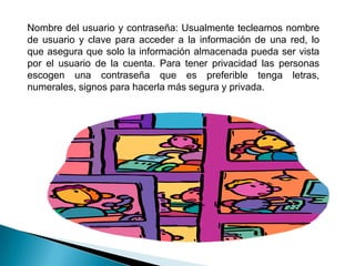 Videoconferencias: permite mantener una conversación cara a cara con otras personas en una red sin importar la distancia, lo único que se necesita que el ordenador tenga una tarjeta de sonido, altavoces y un micrófono, cámara de video para transmitir imágenes.Red Peer-to-peer (de igual a igual): las personas almacenan los archivos en sus propios ordenadores y cualquiera que trabaje en la red puede acceder a ellas. Los sistemas operativos que ofrecen una red peer-to-peer son Lantastic, Windows para grupos de trabajo, Windows 200 y Windows XP.Red clientes /servidor: las personas almacenan sus archivos en un ordenador central, accediendo en cualquier momento, el servidor es el ordenador y almacena los archivos de cada persona en la red. Los que ofrecen capacidades de red cliente /servidor entre otros Netware y Windows NT.Hay tres modos de intercambiar información en la red:Ethernet: es el más popular y económico para la transmisión de información y es la red más fácil de configurar. 