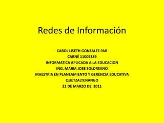 Redes de Información CAROL LISETH GONZALEZ PAR  CARNÉ 11005389 INFORMATICA APLICADA A LA EDUCACION  ING. MARIA JOSE SOLORSANO  MAESTRIA EN PLANEAMIENTO Y GERENCIA EDUCATIVA QUETZALTENANGO 21 DE MARZO DE  2011 