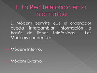 El Módem permite que el ordenador
    pueda intercambiar información a
    través de líneas telefónicas. Los
    Módems pueden ser:

   Módem Interno.

   Módem Externo.
 