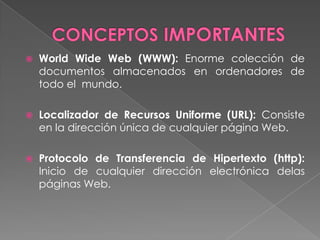    World Wide Web (WWW): Enorme colección de
    documentos almacenados en ordenadores de
    todo el mundo.

   Localizador de Recursos Uniforme (URL): Consiste
    en la dirección única de cualquier página Web.

   Protocolo de Transferencia de Hipertexto (http):
    Inicio de cualquier dirección electrónica delas
    páginas Web.
 