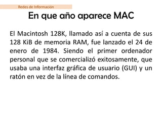 Redes de Información

       En que año aparece MAC
El Macintosh 128K, llamado así a cuenta de sus
128 KiB de memoria RAM, fue lanzado el 24 de
enero de 1984. Siendo el primer ordenador
personal que se comercializó exitosamente, que
usaba una interfaz gráfica de usuario (GUI) y un
ratón en vez de la línea de comandos.
 