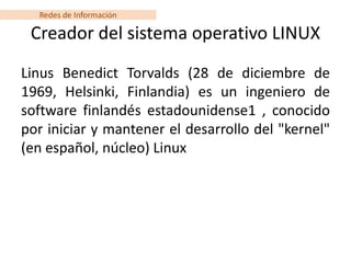 Redes de Información

 Creador del sistema operativo LINUX
Linus Benedict Torvalds (28 de diciembre de
1969, Helsinki, Finlandia) es un ingeniero de
software finlandés estadounidense1 , conocido
por iniciar y mantener el desarrollo del "kernel"
(en español, núcleo) Linux
 