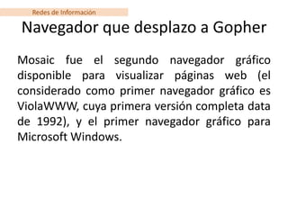 Redes de Información

Navegador que desplazo a Gopher
Mosaic fue el segundo navegador gráfico
disponible para visualizar páginas web (el
considerado como primer navegador gráfico es
ViolaWWW, cuya primera versión completa data
de 1992), y el primer navegador gráfico para
Microsoft Windows.
 