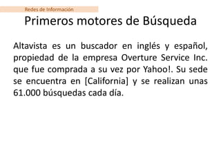 Redes de Información

  Primeros motores de Búsqueda
Altavista es un buscador en inglés y español,
propiedad de la empresa Overture Service Inc.
que fue comprada a su vez por Yahoo!. Su sede
se encuentra en [California] y se realizan unas
61.000 búsquedas cada día.
 