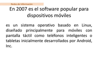 Redes de Información

 En 2007 es el software popular para
        dispositivos móviles
es un sistema operativo basado en Linux,
diseñado principalmente para móviles con
pantalla táctil como teléfonos inteligentes o
tabletas inicialmente desarrollados por Android,
Inc.
 