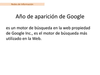 Redes de Información




      Año de aparición de Google
es un motor de búsqueda en la web propiedad
de Google Inc., es el motor de búsqueda más
utilizado en la Web.
 
