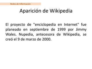 Redes de Información


           Aparición de Wikipedia

El proyecto de "enciclopedia en Internet" fue
planeado en septiembre de 1999 por Jimmy
Wales. Nupedia, antecesora de Wikipedia, se
creó el 9 de marzo de 2000.
 