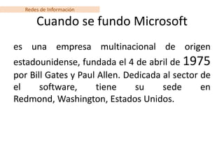 Redes de Información

      Cuando se fundo Microsoft
es una empresa multinacional de origen
estadounidense, fundada el 4 de abril de 1975
por Bill Gates y Paul Allen. Dedicada al sector de
el     software,     tiene     su     sede      en
Redmond, Washington, Estados Unidos.
 