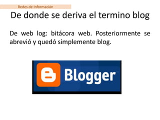 Redes de Información

De donde se deriva el termino blog
De web log: bitácora web. Posteriormente se
abrevió y quedó simplemente blog.
 