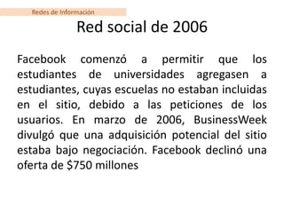 Redes de Información

                Red social de 2006
Facebook comenzó a permitir que los
estudiantes de universidades agregasen a
estudiantes, cuyas escuelas no estaban incluidas
en el sitio, debido a las peticiones de los
usuarios. En marzo de 2006, BusinessWeek
divulgó que una adquisición potencial del sitio
estaba bajo negociación. Facebook declinó una
oferta de $750 millones
 