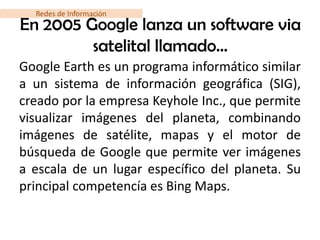 Redes de Información
En 2005 Google lanza un software via
         satelital llamado…
Google Earth es un programa informático similar
a un sistema de información geográfica (SIG),
creado por la empresa Keyhole Inc., que permite
visualizar imágenes del planeta, combinando
imágenes de satélite, mapas y el motor de
búsqueda de Google que permite ver imágenes
a escala de un lugar específico del planeta. Su
principal competencía es Bing Maps.
 