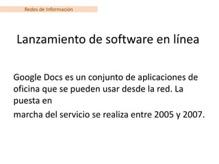 Redes de Información




Lanzamiento de software en línea

Google Docs es un conjunto de aplicaciones de
oficina que se pueden usar desde la red. La
puesta en
marcha del servicio se realiza entre 2005 y 2007.
 