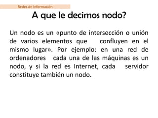 Redes de Información

          A que le decimos nodo?
Un nodo es un «punto de intersección o unión
de varios elementos que       confluyen en el
mismo lugar». Por ejemplo: en una red de
ordenadores cada una de las máquinas es un
nodo, y si la red es Internet, cada servidor
constituye también un nodo.
 
