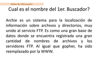 Redes de Información

 Cual es el nombre del 1er. Buscador?
Archie es un sistema para la localización de
información sobre archivos y directorios, muy
unido al servicio FTP. Es como una gran base de
datos donde se encuentra registrada una gran
cantidad de nombres de archivos y los
servidores FTP. Al igual que gopher, ha sido
reemplazado por la WWW.
 