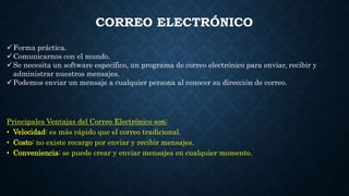 CORREO ELECTRÓNICO
Forma práctica.
Comunicarnos con el mundo.
Se necesita un software específico, un programa de correo electrónico para enviar, recibir y
administrar nuestros mensajes.
Podemos enviar un mensaje a cualquier persona al conocer su dirección de correo.
Principales Ventajas del Correo Electrónico son:
• Velocidad: es más rápido que el correo tradicional.
• Costo: no existe recargo por enviar y recibir mensajes.
• Conveniencia: se puede crear y enviar mensajes en cualquier momento.
 