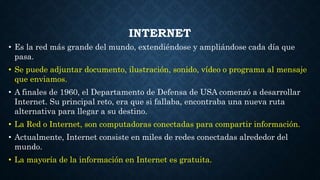 INTERNET
• Es la red más grande del mundo, extendiéndose y ampliándose cada día que
pasa.
• Se puede adjuntar documento, ilustración, sonido, vídeo o programa al mensaje
que enviamos.
• A finales de 1960, el Departamento de Defensa de USA comenzó a desarrollar
Internet. Su principal reto, era que si fallaba, encontraba una nueva ruta
alternativa para llegar a su destino.
• La Red o Internet, son computadoras conectadas para compartir información.
• Actualmente, Internet consiste en miles de redes conectadas alrededor del
mundo.
• La mayoría de la información en Internet es gratuita.
 