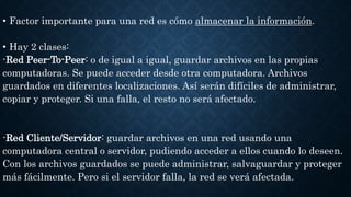 • Factor importante para una red es cómo almacenar la información.
• Hay 2 clases:
-Red Peer-To-Peer: o de igual a igual, guardar archivos en las propias
computadoras. Se puede acceder desde otra computadora. Archivos
guardados en diferentes localizaciones. Así serán difíciles de administrar,
copiar y proteger. Si una falla, el resto no será afectado.
-Red Cliente/Servidor: guardar archivos en una red usando una
computadora central o servidor, pudiendo acceder a ellos cuando lo deseen.
Con los archivos guardados se puede administrar, salvaguardar y proteger
más fácilmente. Pero si el servidor falla, la red se verá afectada.
 